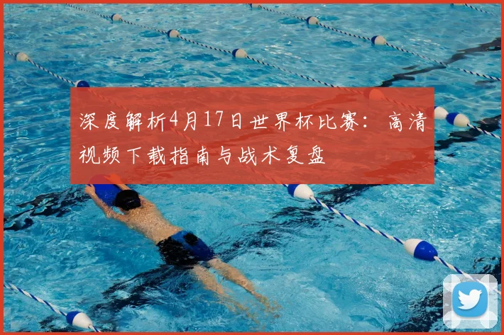 深度解析4月17日世界杯比赛:高清视频下载指南与战术复盘
