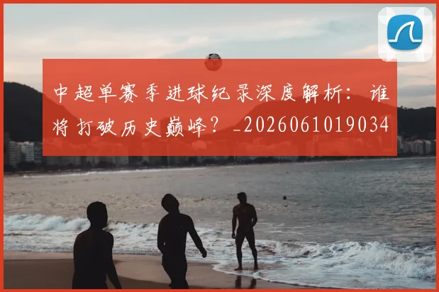 中超单赛季进球纪录深度解析:谁将打破历史巅峰?_20260610190344