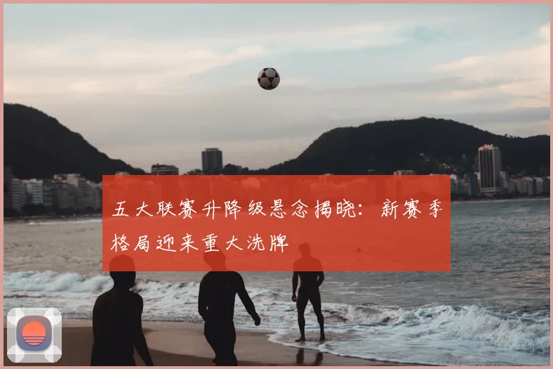 五大联赛升降级悬念揭晓:新赛季格局迎来重大洗牌