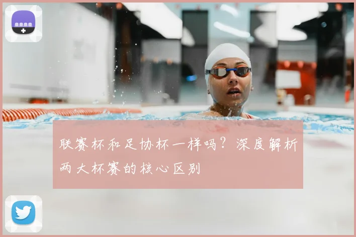 联赛杯和足协杯一样吗？深度解析两大杯赛的核心区别
