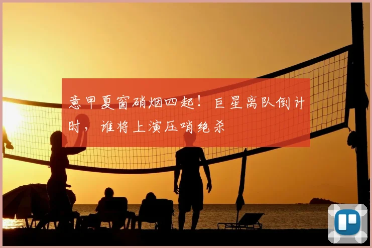 意甲夏窗硝烟四起!巨星离队倒计时,谁将上演压哨绝杀