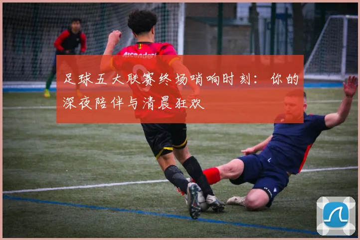 足球五大联赛终场哨响时刻：你的深夜陪伴与清晨狂欢