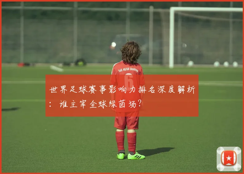 世界足球赛事影响力排名深度解析:谁主宰全球绿茵场?