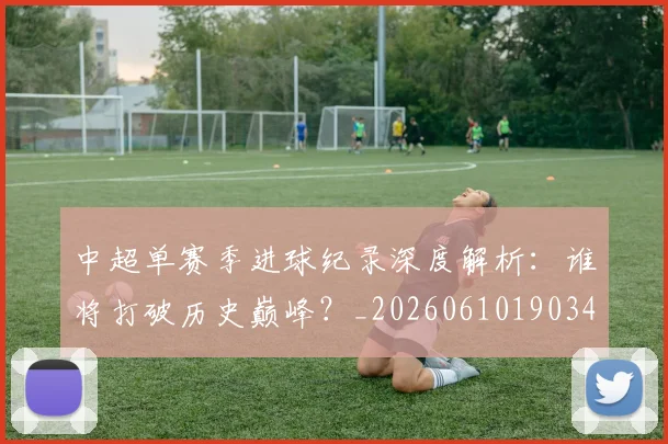 中超单赛季进球纪录深度解析:谁将打破历史巅峰?_20260610190344
