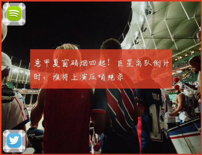 意甲夏窗硝烟四起!巨星离队倒计时,谁将上演压哨绝杀