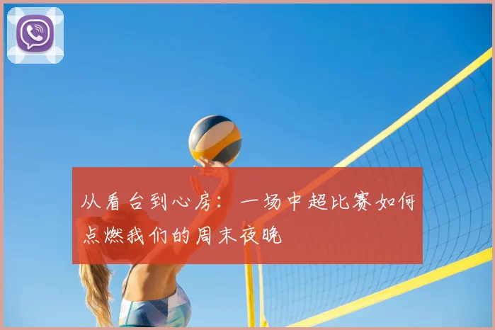 从看台到心房:一场中超比赛如何点燃我们的周末夜晚