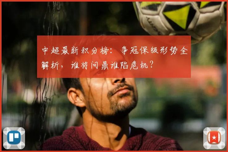 中超最新积分榜:争冠保级形势全解析,谁将问鼎谁陷危机?