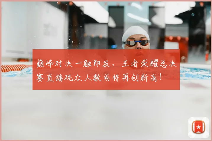 巅峰对决一触即发,王者荣耀总决赛直播观众人数或将再创新高!